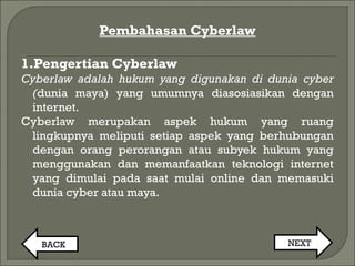Pembahasan Cyberlaw
1.Pengertian Cyberlaw
Cyberlaw adalah hukum yang digunakan di dunia cyber
(dunia maya) yang umumnya diasosiasikan dengan
internet.
Cyberlaw merupakan aspek hukum yang ruang
lingkupnya meliputi setiap aspek yang berhubungan
dengan orang perorangan atau subyek hukum yang
menggunakan dan memanfaatkan teknologi internet
yang dimulai pada saat mulai online dan memasuki
dunia cyber atau maya.
BACK NEXT
 