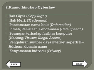 2.Ruang Lingkup Cyberlaw
 Hak Cipta (Copy Right)
 Hak Merk (Trademark)
 Pencemaran nama baik (Defamation)
 Fitnah, Penistaan, Penghinaan (Hate Speech)
 Serangan terhadap fasilitas komputer
(Hacking,Viruses,Illegal Access)
 Pengaturan sumber daya internet seperti IP-
Address, domain name
 Kenyamanan Individu (Privacy)
BACK NEXT
 