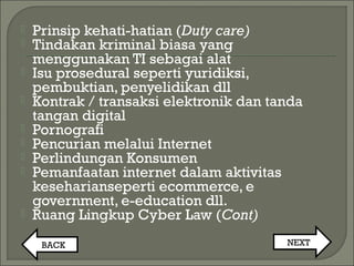  Prinsip kehati-hatian (Duty care)
 Tindakan kriminal biasa yang
menggunakan TI sebagai alat
 Isu prosedural seperti yuridiksi,
pembuktian, penyelidikan dll
 Kontrak / transaksi elektronik dan tanda
tangan digital
 Pornografi
 Pencurian melalui Internet
 Perlindungan Konsumen
 Pemanfaatan internet dalam aktivitas
keseharianseperti ecommerce, e
government, e-education dll.
 Ruang Lingkup Cyber Law (Cont)
BACK NEXT
 