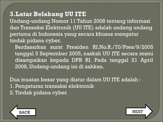 3.Latar Belakang UU ITE
Undang-undang Nomor 11 Tahun 2008 tentang informasi
dan Transaksi Elektronik (UU ITE) adalah undang undang
pertama di Indonesia yang secara khusus mengatur
tindak pidana cyber.
Berdasarkan surat Presiden RI.No.R./70/Pres/9/2005
tanggal 5 September 2005, naskah UU ITE secara resmi
disampaikan kepada DPR RI. Pada tanggal 21 April
2008, Undang-undang ini di sahkan.
Dua muatan besar yang diatur dalam UU ITE adalah :
1. Pengaturan transaksi elektronik
2.Tindak pidana cyber
BACK NEXT
 
