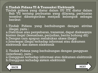 4.Tindak Pidana TI & Transaksi Elektronik
Tindak pidana yang diatur dalam UU ITE diatur dalam
Bab VII tentang perbuatan yang dilarang, perbuatan
tersebut dikategorikan menjadi kelompok sebagai
berikut:
1.Tindak Pidana yang berhubungan dengan ativitas
illegal, yaitu :
a.Distribusi atau penyebaran, transmisi, dapat diaksesnya
konten ilegal (kesusilaan, perjudian, berita bohong dll)
b.Dengan cara apapun melakukan akses illegal
c.Intersepsi illegal terhadap informasi atau dokumen
elektronik dan sistem elektronik
2.Tindak Pidana yang berhubungan dengan gangguan
(interfensi), yaitu :
a.Gangguan terhadap informasi atau dokumen elektronik
b.Gangguan terhadap sistem elektronik
BACK NEXT
 