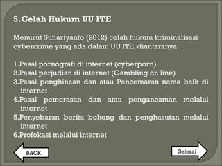 5.Celah Hukum UU ITE
Menurut Suhariyanto (2012) celah hukum kriminalisasi
cybercrime yang ada dalam UU ITE, diantaranya :
1.Pasal pornografi di internet (cyberporn)
2.Pasal perjudian di internet (Gambling on line)
3.Pasal penghinaan dan atau Pencemaran nama baik di
internet
4.Pasal pemerasan dan atau pengancaman melalui
internet
5.Penyebaran berita bohong dan penghasutan melalui
internet
6.Profokasi melalui internet
BACK Selesai
 
