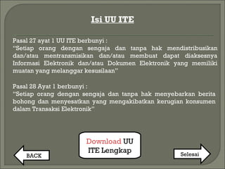 Isi UU ITE
Download UU
ITE Lengkap
BACK Selesai
Pasal 27 ayat 1 UU ITE berbunyi :
“Setiap orang dengan sengaja dan tanpa hak mendistribusikan
dan/atau mentransmisikan dan/atau membuat dapat diaksesnya
Informasi Elektronik dan/atau Dokumen Elektronik yang memiliki
muatan yang melanggar kesusilaan”
Pasal 28 Ayat 1 berbunyi :
“Setiap orang dengan sengaja dan tanpa hak menyebarkan berita
bohong dan menyesatkan yang mengakibatkan kerugian konsumen
dalam Transaksi Elektronik”
 