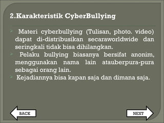 2.Karakteristik CyberBullying
 Materi cyberbullying (Tulisan, photo. video)
dapat di-distribusikan secaraworldwide dan
seringkali tidak bisa dihilangkan.
 Pelaku bullying biasanya bersifat anonim,
menggunakan nama lain atauberpura-pura
sebagai orang lain.
 Kejadiannya bisa kapan saja dan dimana saja.
BACK NEXT
 
