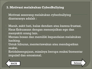 3. Motivasi melakukan CyberBullying
Motivasi sesorang melakukan cyberbullying
diantaranya adalah :
 Marah, sakit hati, balas dendam atau karena frustasi.
 Haus Kekuasaan dengan menonjolkan ego dan
menyakiti orang lain.
 Merasa bosan dan memiliki kepandaian melakukan
hacking.
 Untuk hiburan, mentertawakan atau mendapatkan
reaksi.
 Ketidaksengajaan, misalnya berupa reaksi/komentar
impulsif dan emosional.
BACK Selesai
 