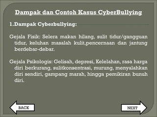 Dampak dan Contoh Kasus CyberBullying
1.Dampak Cyberbullying:
Gejala Fisik: Selera makan hilang, sulit tidur/gangguan
tidur, keluhan masalah kulit,pencernaan dan jantung
berdebar-debar.
Gejala Psikologis: Gelisah, depresi, Kelelahan, rasa harga
diri berkurang, sulitkonsentrasi, murung, menyalahkan
diri sendiri, gampang marah, hingga pemikiran bunuh
diri.
BACK NEXT
 