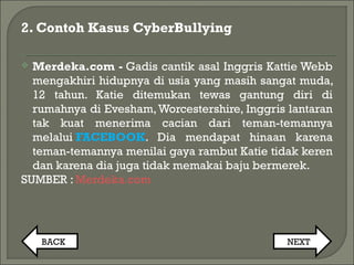2. Contoh Kasus CyberBullying
 Merdeka.com - Gadis cantik asal Inggris Kattie Webb
mengakhiri hidupnya di usia yang masih sangat muda,
12 tahun. Katie ditemukan tewas gantung diri di
rumahnya di Evesham,Worcestershire, Inggris lantaran
tak kuat menerima cacian dari teman-temannya
melalui FACEBOOK. Dia mendapat hinaan karena
teman-temannya menilai gaya rambut Katie tidak keren
dan karena dia juga tidak memakai baju bermerek.
SUMBER : Merdeka.com
BACK NEXT
 