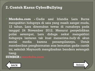 2. Contoh Kasus CyberBullying
 Merdeka.com - Gadis asal Irlandia Lara Burns
mengakhiri hidupnya di usia yang masih sangat muda,
12 tahun. Lara ditemukan tewas di rumahnya pada
tanggal 24 November 2012. Menurut penyelidikan
polisi setempat, Lara diduga nekat mengakhiri
hidupnya lantaran tak kuat menerima bully di akun
social media karena penampilannya. Untuk
memberikan penghormatan atas kematian gadis cantik
ini, sekolah Maynooth mengibarkan bendera setengah
tiang.
SUMBER : merdeka.com
BACK Selesai
 