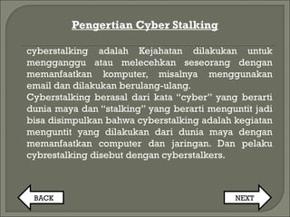 Pengertian Cyber Stalking
cyberstalking adalah Kejahatan dilakukan untuk
mengganggu atau melecehkan seseorang dengan
memanfaatkan komputer, misalnya menggunakan
email dan dilakukan berulang-ulang.
Cyberstalking berasal dari kata “cyber” yang berarti
dunia maya dan “stalking” yang berarti menguntit jadi
bisa disimpulkan bahwa cyberstalking adalah kegiatan
menguntit yang dilakukan dari dunia maya dengan
memanfaatkan computer dan jaringan. Dan pelaku
cybrestalking disebut dengan cyberstalkers.
BACK NEXT
 