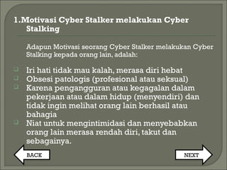 1.Motivasi Cyber Stalker melakukan Cyber
Stalking
Adapun Motivasi seorang Cyber Stalker melakukan Cyber
Stalking kepada orang lain, adalah:
 Iri hati tidak mau kalah, merasa diri hebat
 Obsesi patologis (profesional atau seksual)
 Karena pengangguran atau kegagalan dalam
pekerjaan atau dalam hidup (menyendiri) dan
tidak ingin melihat orang lain berhasil atau
bahagia
 Niat untuk mengintimidasi dan menyebabkan
orang lain merasa rendah diri, takut dan
sebagainya.
BACK NEXT
 