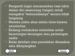  Penguntit ingin menanamkan rasa takut
dalam diri seseorang (target) untuk
mengakui “keberadaanya” secara tidak
langsung
 Mereka yakin akan selalu lolos karena
anonimitas.
 Kadang melakukan intimidasi untuk
keuntungan keuangan atau persaingan
usaha
 Balas dendam atas penolakan dirasakan
atau dibayangkan
BACK Selesai
 