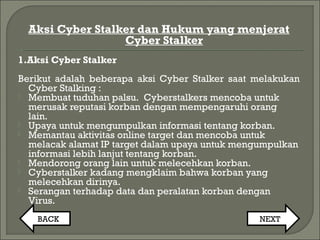 Aksi Cyber Stalker dan Hukum yang menjerat
Cyber Stalker
1.Aksi Cyber Stalker
Berikut adalah beberapa aksi Cyber Stalker saat melakukan
Cyber Stalking :
 Membuat tuduhan palsu.  Cyberstalkers mencoba untuk
merusak reputasi korban dengan mempengaruhi orang
lain. 
 Upaya untuk mengumpulkan informasi tentang korban. 
 Memantau aktivitas online target dan mencoba untuk
melacak alamat IP target dalam upaya untuk mengumpulkan
informasi lebih lanjut tentang korban.
 Mendorong orang lain untuk melecehkan korban. 
 Cyberstalker kadang mengklaim bahwa korban yang
melecehkan dirinya.
 Serangan terhadap data dan peralatan korban dengan
Virus. 
BACK NEXT
 
