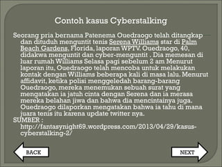 Contoh kasus Cyberstalking
Seorang pria bernama Patenema Ouedraogo telah ditangkap
dan dituduh menguntit tenis Serena Williams star di Palm
Beach Gardens, Florida, laporan WPTV. Ouedraogo, 40,
didakwa menguntit dan cyber-menguntit . Dia memesan di
luar rumah Williams Selasa pagi sebelum 2 am Menurut
laporan itu, Ouedraogo telah mencoba untuk melakukan
kontak dengan Williams beberapa kali di masa lalu. Menurut
affidavit, ketika polisi menggeledah barang-barang
Ouedraogo, mereka menemukan sebuah surat yang
mengatakan ia jatuh cinta dengan Serena dan ia merasa
mereka belahan jiwa dan bahwa dia mencintainya juga.
Ouedraogo dilaporkan mengatakan bahwa ia tahu di mana
juara tenis itu karena update twitter nya.
SUMBER :
http://fantasynight69.wordpress.com/2013/04/29/kasus-
cyberstalking-2/
BACK NEXT
 