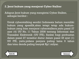 2. Jerat hukum yang menjerat Cyber Stalker
Adapun Jerat hukum yang mengintai Cyber Stalker,
sebagai berikut :
Untuk cyberstalking sendiri Indonesia belum memiliki
hukum yang spesifik,akan tetapi tetap ada hukum-
hukum yang bisa menjerat cyberstalkers,yaitu pasal 27
ayat (4) UU No. 11 Tahun 2008 tentang Informasi dan
Transaksi Elektronik (UU ITE). Sanksi bagi perbuatan
dalam pasal 27 tersebut diatur dalam pasal 45 ayat (1)
UU ITE, yaitu pidana penjara paling lama 6 tahun
dan/atau denda paling banyak Rp1 milyar.
BACK Selesai
 