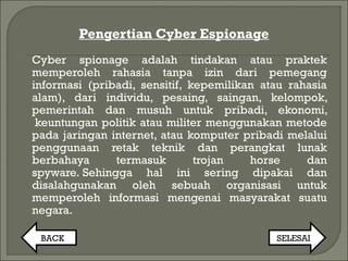 Pengertian Cyber Espionage
Cyber spionage adalah tindakan atau praktek​​
memperoleh rahasia tanpa izin dari pemegang
informasi (pribadi, sensitif, kepemilikan atau rahasia
alam), dari individu, pesaing, saingan, kelompok,
pemerintah dan musuh untuk pribadi, ekonomi,
 keuntungan politik atau militer menggunakan metode
pada jaringan internet, atau komputer pribadi melalui
penggunaan retak teknik dan perangkat lunak
berbahaya termasuk trojan horse dan
spyware. Sehingga hal ini sering dipakai dan
disalahgunakan oleh sebuah organisasi untuk
memperoleh informasi mengenai masyarakat suatu
negara.
BACK SELESAI
 