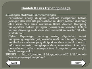 Contoh Kasus Cyber Spionage
a.Serangan MALWARE di Timur Tengah
Perusahaan energi di qatar (RasGas) melaporkan bahwa
jaringan dan web site perusahaan ini down setelah diserang
oleh virus. Tak lama kemudian Saudi Aramco Company
melaporkan bahwa jaringan perusahaan tersebut kolaps
karena diserang oleh virus dan mematikan sekitar 30 ribu
workstation.
Cyber Espionage memang sering digunakan untuk
menyerang target-target perusahaan di timur tengah dengan
melibatkan malware yang diciptakan khusus untuk mencuri
informasi rahasia, menghapus data, mematikan komputer
perusahaan bahkan menyabotase komputer pembangkit
listrik tenaga nuklir.
SUMBER : http://groupten12.blogspot.com/2012/12/contoh-
kasus-cyber-espionage.html
BACK NEXT
 