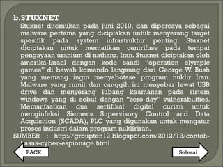 b.STUXNET
Stuxnet ditemukan pada juni 2010, dan dipercaya sebagai
malware pertama yang diciptakan untuk menyerang target
spesifik pada system infrastruktur penting. Stuxnet
diciptakan untuk mematikan centrifuse pada tempat
pengayaan uranium di nathanz, Iran. Stuxnet diciptakan oleh
amerika-Israel dengan kode sandi “operation olympic
games” di bawah komando langsung dari George W. Bush
yang memang ingin menyabotase program nuklir Iran.
Malware yang rumit dan canggih ini menyebar lewat USB
drive dan menyerang lubang keamanan pada sistem
windows yang di sebut dengan “zero-day” vulnerabilities.
Memanfaatkan dua sertifikat digital curian untuk
menginfeksi Siemens Supervisory Control and Data
Acquisition (SCADA), PLC yang digunakan untuk mengatur
proses industri dalam program nukliriran.
SUMBER : http://groupten12.blogspot.com/2012/12/contoh-
kasus-cyber-espionage.html
BACK Selesai
 
