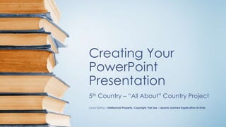 Creating Your
PowerPoint
Presentation
5th Country – “All About” Country Project
Laura Epting – Intellectual Property, Copyright, Fair Use - Lessons Learned Application Activity
 