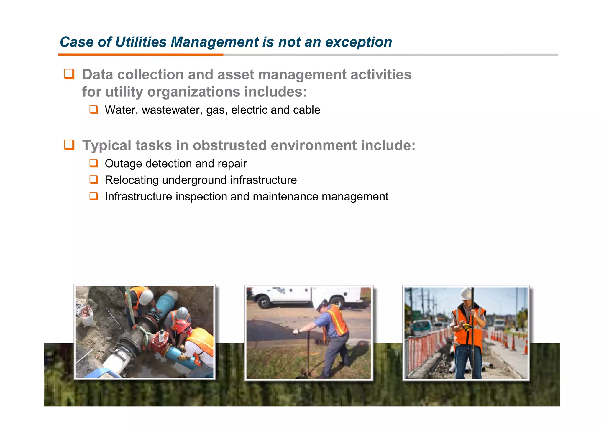 Case of Utilities Management is not an exception

   Data collection and asset management activities
   for utility organizations includes:
      Water, wastewater, gas, electric and cable


   Typical tasks in obstrusted environment include:
      Outage detection and repair
      Relocating underground infrastructure
      Infrastructure inspection and maintenance management
 