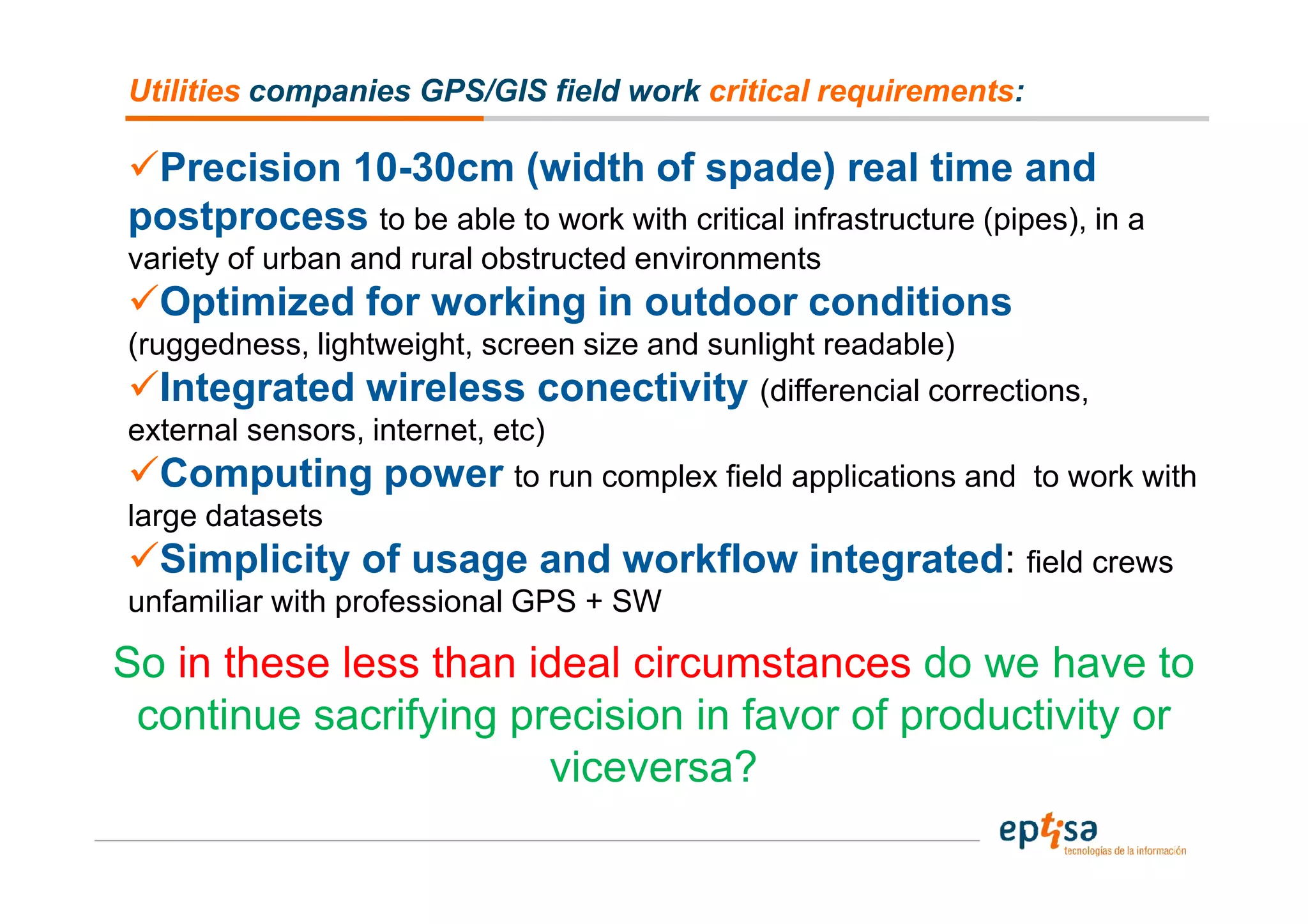 Utilities companies GPS/GIS field work critical requirements:

 Precision 10-30cm (width of spade) real time and
postprocess to be able to work with critical infrastructure (pipes), in a
variety of urban and rural obstructed environments
  Optimized for working in outdoor conditions
(ruggedness, lightweight, screen size and sunlight readable)
   Integrated wireless conectivity (differencial corrections,
external sensors, internet, etc)
   Computing power to run complex field applications and to work with
large datasets
   Simplicity of usage and workflow integrated: field crews
unfamiliar with professional GPS + SW

So in these less than ideal circumstances do we have to
 continue sacrifying precision in favor of productivity or
                       viceversa?
 