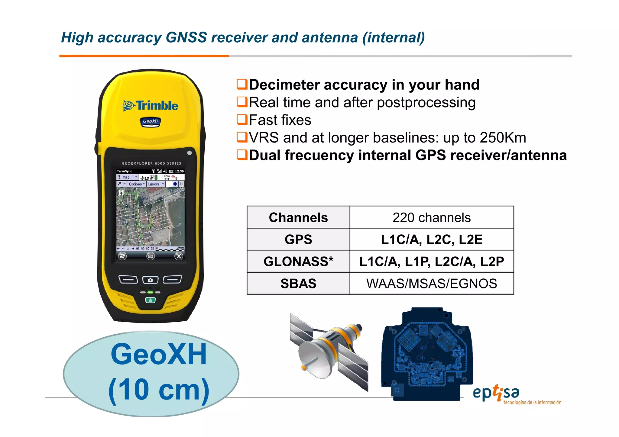 High accuracy GNSS receiver and antenna (internal)


                         Decimeter accuracy in your hand
                         Real time and after postprocessing
                         Fast fixes
                         VRS and at longer baselines: up to 250Km
                         Dual frecuency internal GPS receiver/antenna



                            Channels         220 channels
                              GPS          L1C/A, L2C, L2E
                           GLONASS*     L1C/A, L1P, L2C/A, L2P
                              SBAS       WAAS/MSAS/EGNOS




      GeoXH
      (10 cm)
 