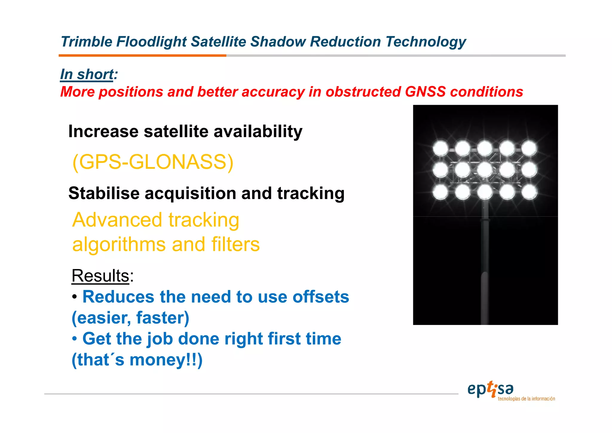 Trimble Floodlight Satellite Shadow Reduction Technology

In short:
More positions and better accuracy in obstructed GNSS conditions

 Increase satellite availability
 (GPS-GLONASS)
 Stabilise acquisition and tracking
 Advanced tracking
 algorithms and filters
 Results:
 • Reduces the need to use offsets
 (easier, faster)
 • Get the job done right first time
 (that´s money!!)
 
