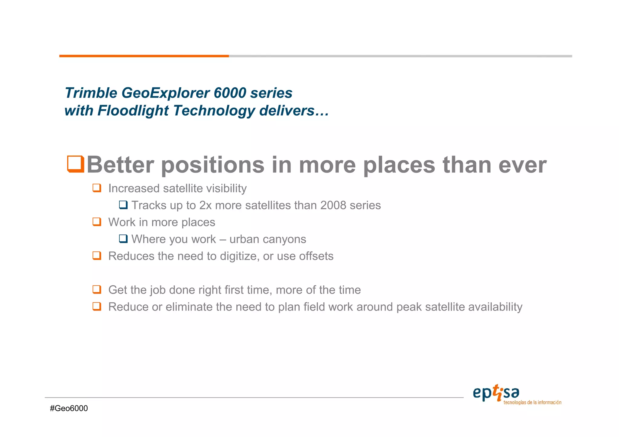 Trimble GeoExplorer 6000 series
  with Floodlight Technology delivers…


       Better positions in more places than ever
           Increased satellite visibility
                Tracks up to 2x more satellites than 2008 series
           Work in more places
                Where you work – urban canyons
           Reduces the need to digitize, or use offsets

           Get the job done right first time, more of the time
           Reduce or eliminate the need to plan field work around peak satellite availability




#Geo6000
 