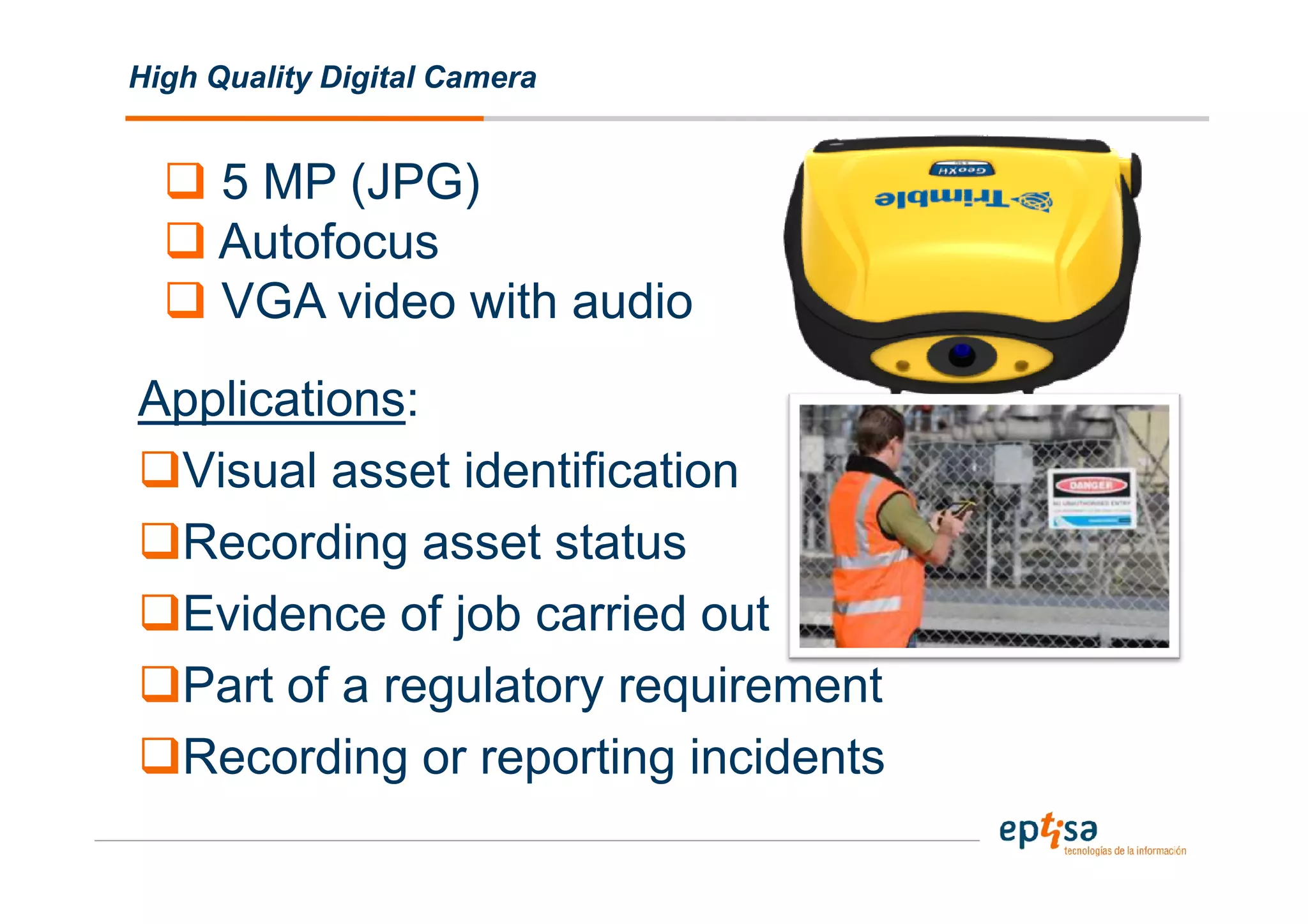 High Quality Digital Camera


     5 MP (JPG)
     Autofocus
     VGA video with audio
Applications:
 Visual asset identification
 Recording asset status
 Evidence of job carried out
 Part of a regulatory requirement
 Recording or reporting incidents
 