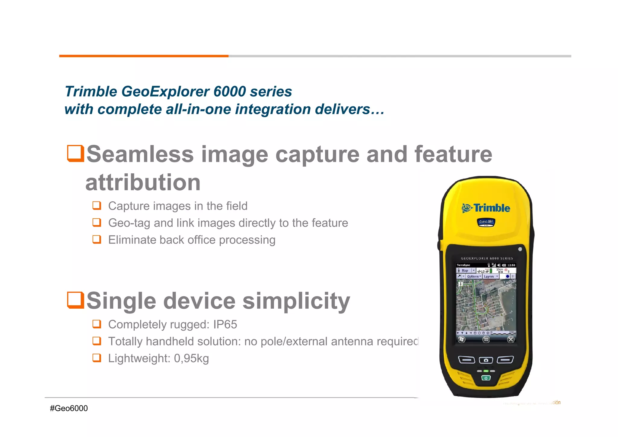 Trimble GeoExplorer 6000 series
  with complete all-in-one integration delivers…


       Seamless image capture and feature
       attribution
           Capture images in the field
           Geo-tag and link images directly to the feature
           Eliminate back office processing




       Single device simplicity
           Completely rugged: IP65
           Totally handheld solution: no pole/external antenna required
           Lightweight: 0,95kg



#Geo6000
 