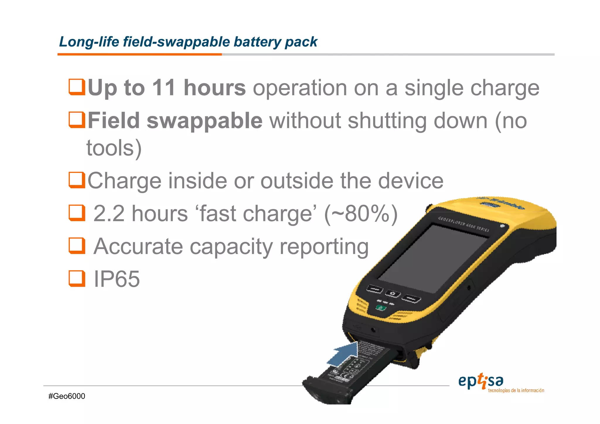 Long-life field-swappable battery pack


           Up to 11 hours operation on a single charge
           Field swappable without shutting down (no
           tools)
           Charge inside or outside the device
            2.2 hours ‘fast charge’ (~80%)
            Accurate capacity reporting
            IP65



#Geo6000
 