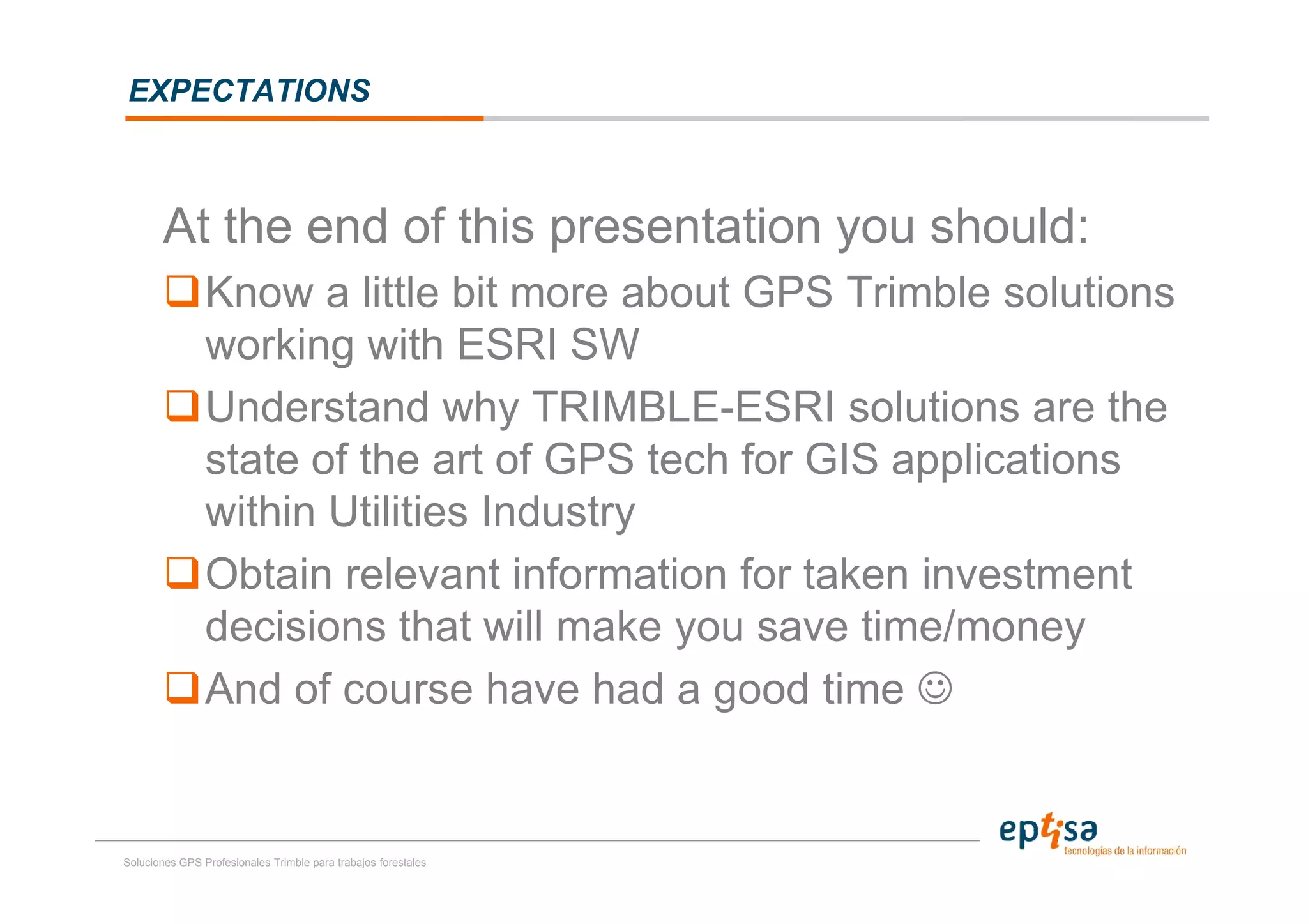 EXPECTATIONS



       At the end of this presentation you should:
                Know a little bit more about GPS Trimble solutions
                working with ESRI SW
                Understand why TRIMBLE-ESRI solutions are the
                state of the art of GPS tech for GIS applications
                within Utilities Industry
                Obtain relevant information for taken investment
                decisions that will make you save time/money
                And of course have had a good time ☺


Soluciones GPS Profesionales Trimble para trabajos forestales
 
