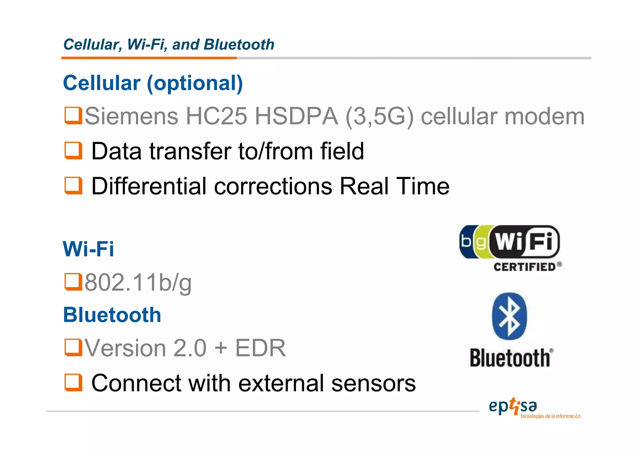 Cellular, Wi-Fi, and Bluetooth

Cellular (optional)
   Siemens HC25 HSDPA (3,5G) cellular modem
   Data transfer to/from field
   Differential corrections Real Time

Wi-Fi
   802.11b/g
Bluetooth
   Version 2.0 + EDR
   Connect with external sensors
 