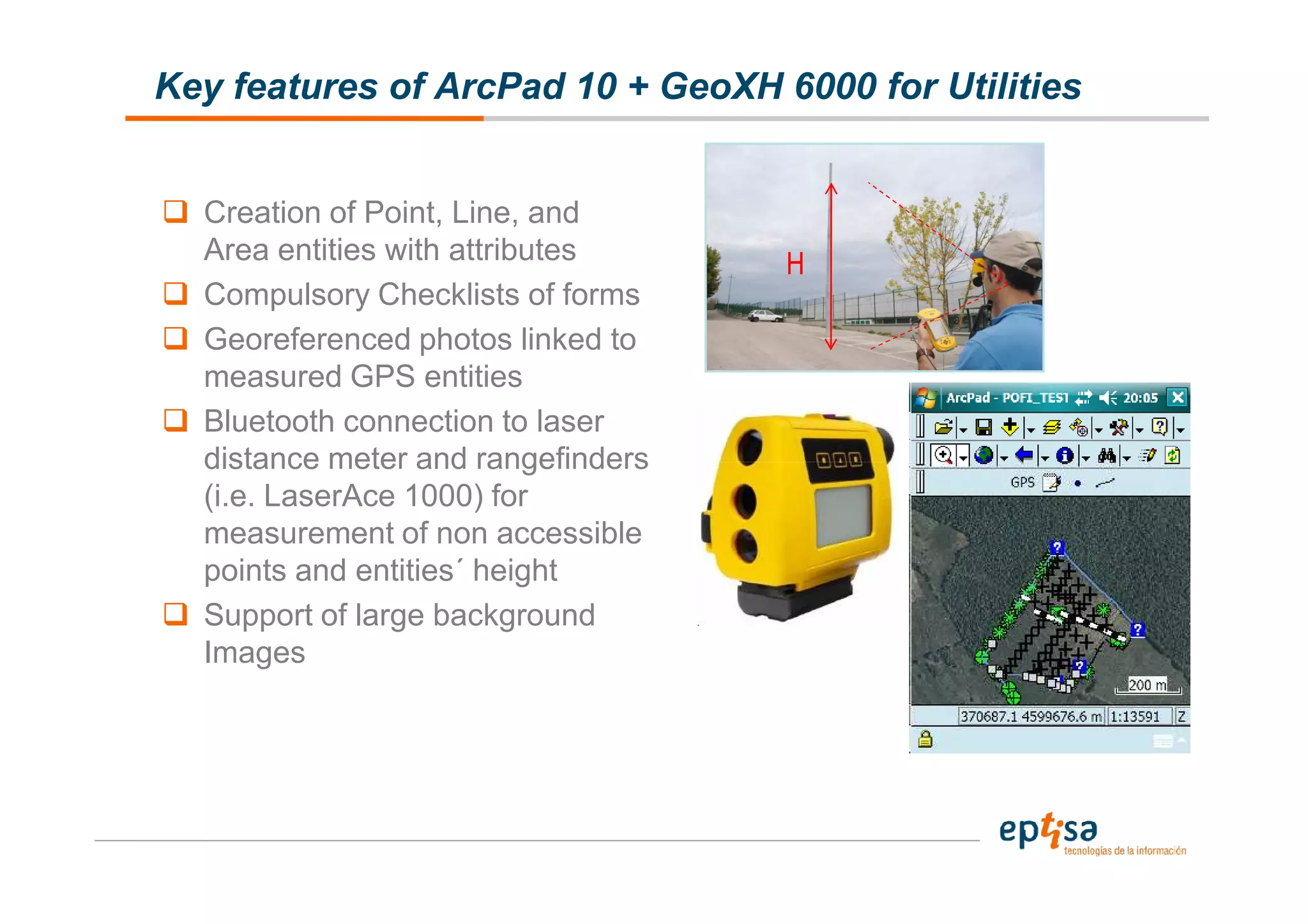 Key features of ArcPad 10 + GeoXH 6000 for Utilities


  Creation of Point, Line, and
  Area entities with attributes     H
  Compulsory Checklists of forms
  Georeferenced photos linked to
  measured GPS entities
  Bluetooth connection to laser
  distance meter and rangefinders
  (i.e. LaserAce 1000) for
  measurement of non accessible
  points and entities´ height
  Support of large background
  Images
 