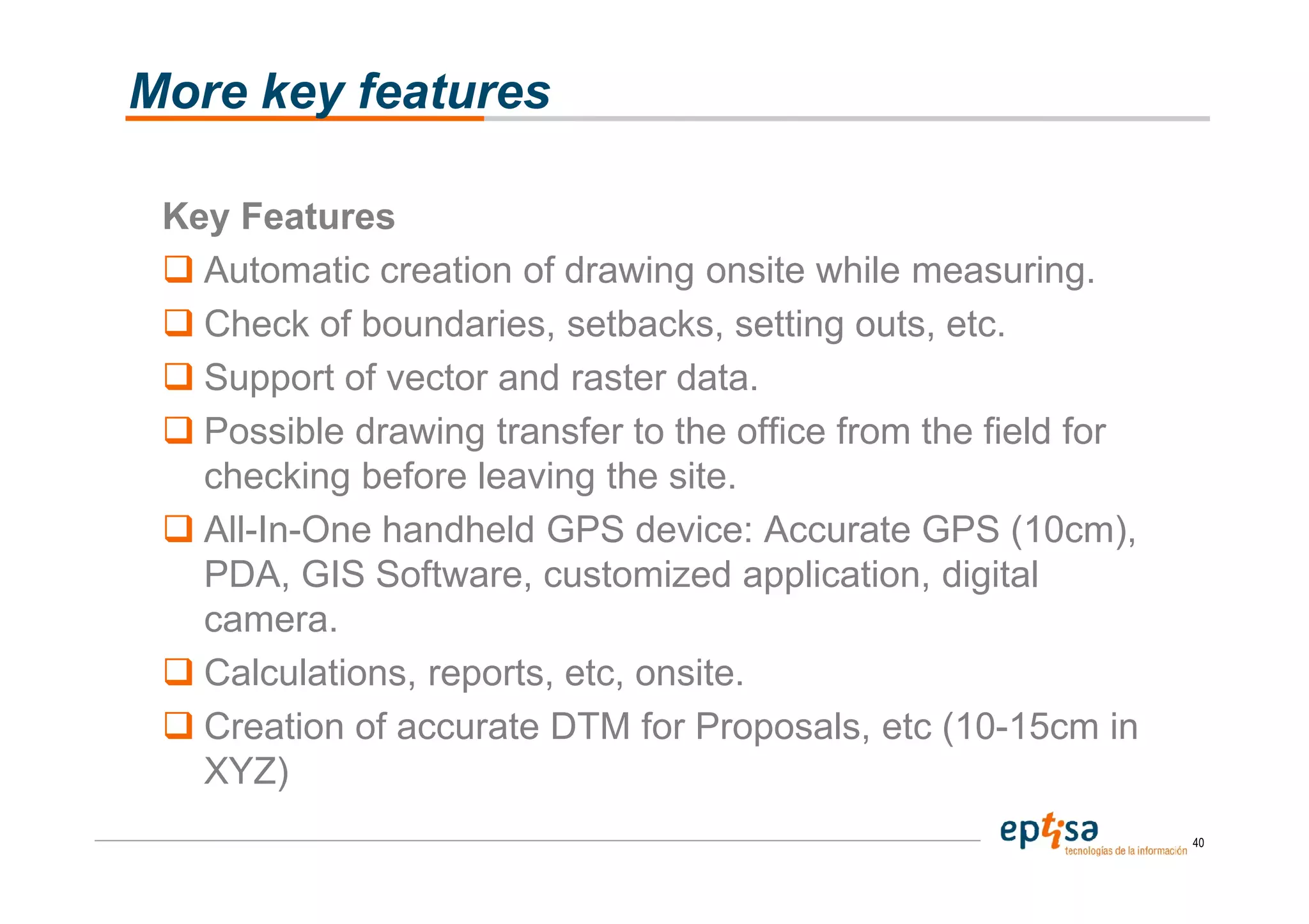 More key features

 Key Features
   Automatic creation of drawing onsite while measuring.
   Check of boundaries, setbacks, setting outs, etc.
   Support of vector and raster data.
   Possible drawing transfer to the office from the field for
   checking before leaving the site.
   All-In-One handheld GPS device: Accurate GPS (10cm),
   PDA, GIS Software, customized application, digital
   camera.
   Calculations, reports, etc, onsite.
   Creation of accurate DTM for Proposals, etc (10-15cm in
   XYZ)
                                                                40
 