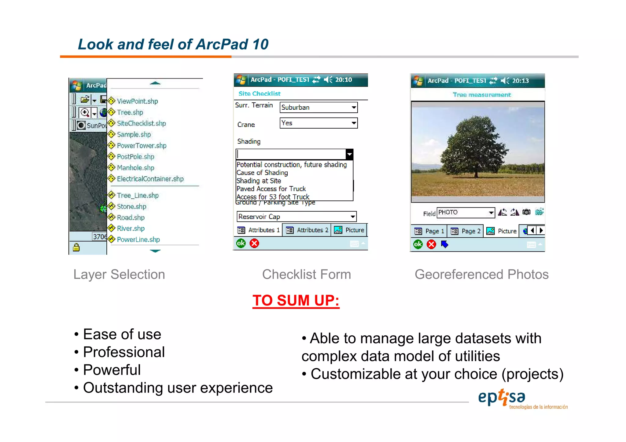 Look and feel of ArcPad 10




Layer Selection            Checklist Form         Georeferenced Photos
                          TO SUM UP:

• Ease of use                    • Able to manage large datasets with
• Professional                   complex data model of utilities
• Powerful                       • Customizable at your choice (projects)
• Outstanding user experience
 