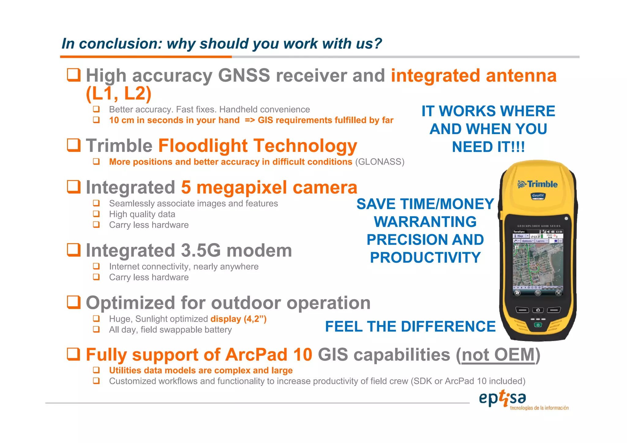 In conclusion: why should you work with us?

   High accuracy GNSS receiver and integrated antenna
   (L1, L2)
      Better accuracy. Fast fixes. Handheld convenience
      10 cm in seconds in your hand => GIS requirements fulfilled by far
                                                                                    IT WORKS WHERE
                                                                                     AND WHEN YOU
   Trimble Floodlight Technology                                                        NEED IT!!!
      More positions and better accuracy in difficult conditions (GLONASS)


   Integrated 5 megapixel camera
      Seamlessly associate images and features                      SAVE TIME/MONEY
      High quality data
      Carry less hardware                                             WARRANTING
                                                                     PRECISION AND
   Integrated 3.5G modem                                             PRODUCTIVITY
      Internet connectivity, nearly anywhere
      Carry less hardware


   Optimized for outdoor operation
      Huge, Sunlight optimized display (4,2”)
      All day, field swappable battery                      FEEL THE DIFFERENCE
   Fully support of ArcPad 10 GIS capabilities (not OEM)
      Utilities data models are complex and large
      Customized workflows and functionality to increase productivity of field crew (SDK or ArcPad 10 included)
 