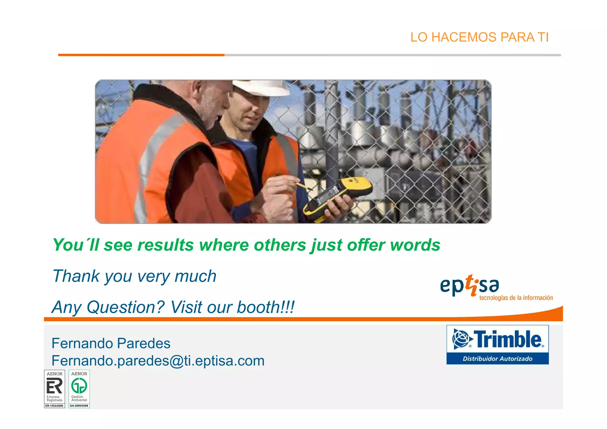 LO HACEMOS PARA TI




You´ll see results where others just offer words
Thank you very much
Any Question? Visit our booth!!!

Fernando Paredes
Fernando.paredes@ti.eptisa.com

eptisa tecnologías de la información - Septiembre de 2008   Página 43
 