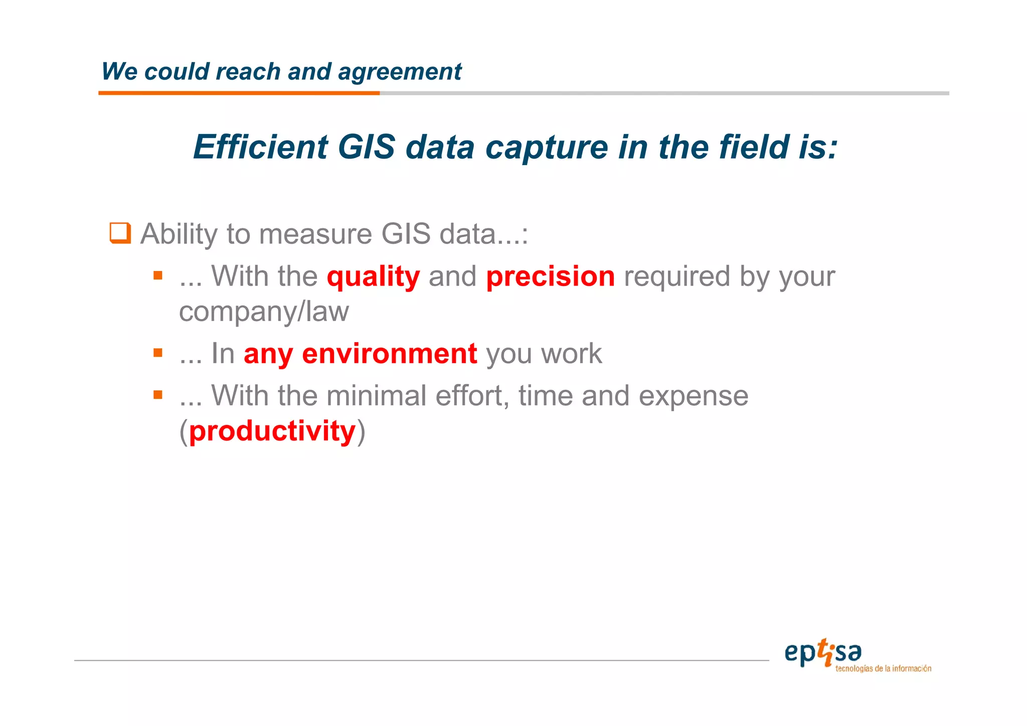 We could reach and agreement


       Efficient GIS data capture in the field is:

   Ability to measure GIS data...:
     ... With the quality and precision required by your
     company/law
     ... In any environment you work
     ... With the minimal effort, time and expense
     (productivity)
 