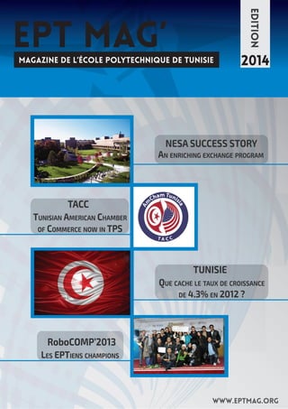 EPT MAG’ 
MAGAZINE DE L’ÉCOLE POLYTECHNIQUE DE TUNISIE 
EDITION 
2014 
NESA SUCCESS STORY 
AN ENRICHING EXCHANGE PROGRAM 
TACC 
TUNISIAN AMERICAN CHAMBER 
OF COMMERCE NOW IN TPS 
TUNISIE 
QUE CACHE LE TAUX DE CROISSANCE 
DE 4.3% EN 2012 ? 
www.eptmag.org 
RoboCOMP’2013 
LES EPTIENS CHAMPIONS 
 