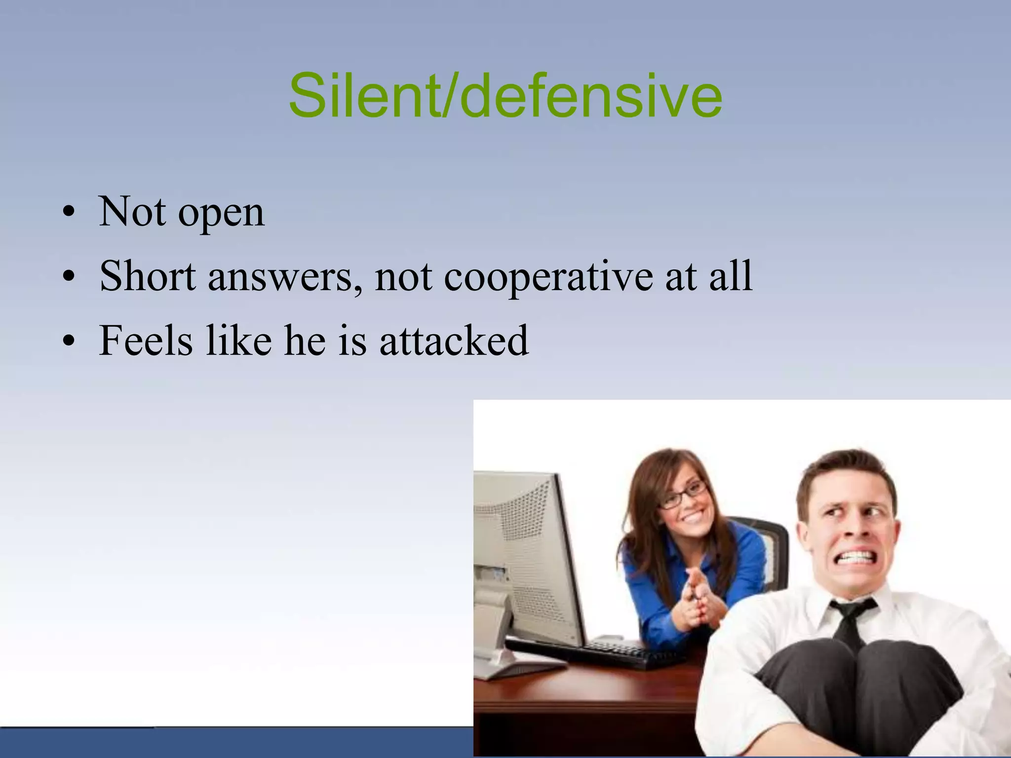 Silent/defensive
• Not open
• Short answers, not cooperative at all
• Feels like he is attacked
 