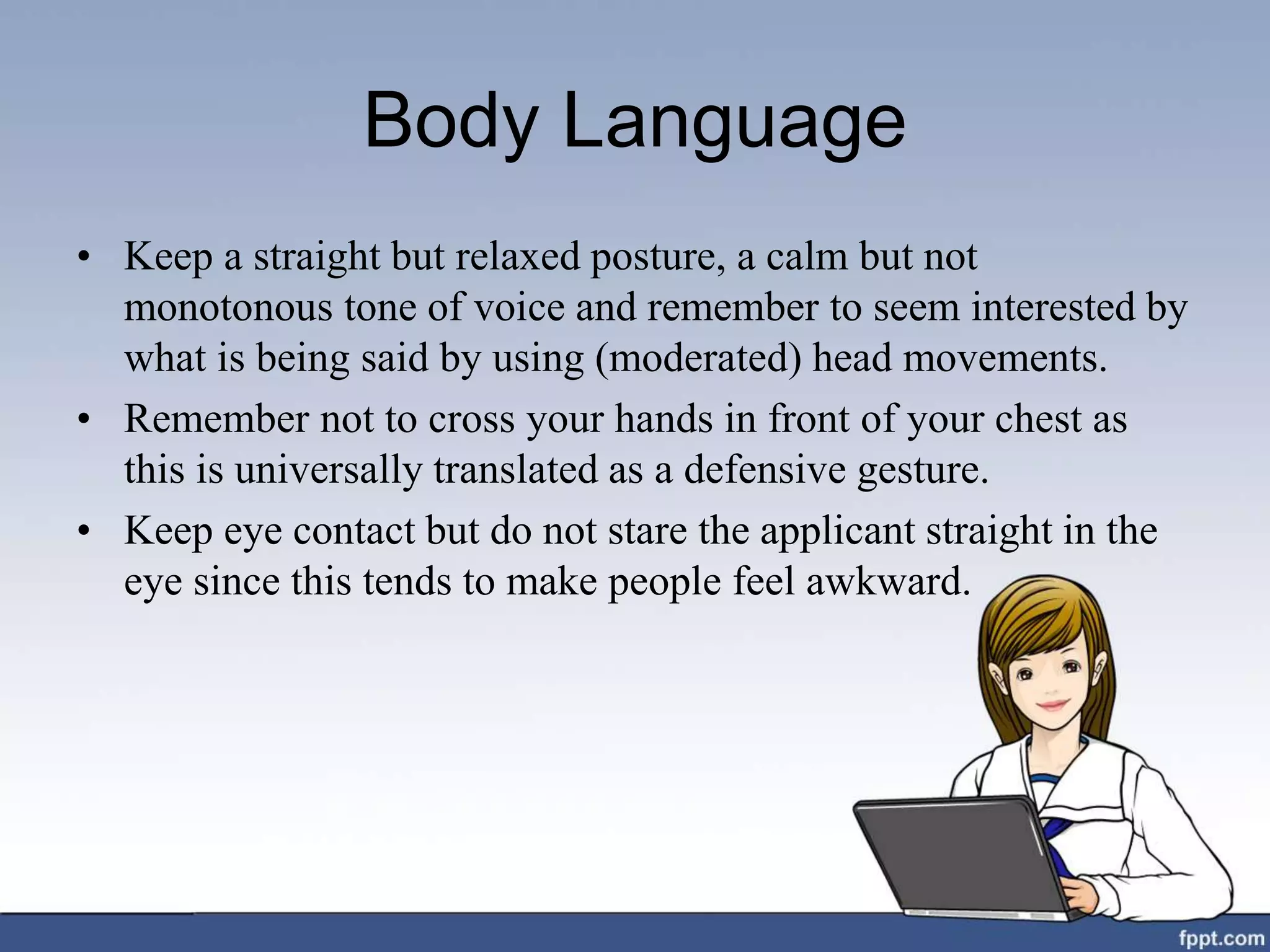 Body Language
• Keep a straight but relaxed posture, a calm but not
monotonous tone of voice and remember to seem interested by
what is being said by using (moderated) head movements.
• Remember not to cross your hands in front of your chest as
this is universally translated as a defensive gesture.
• Keep eye contact but do not stare the applicant straight in the
eye since this tends to make people feel awkward.
 
