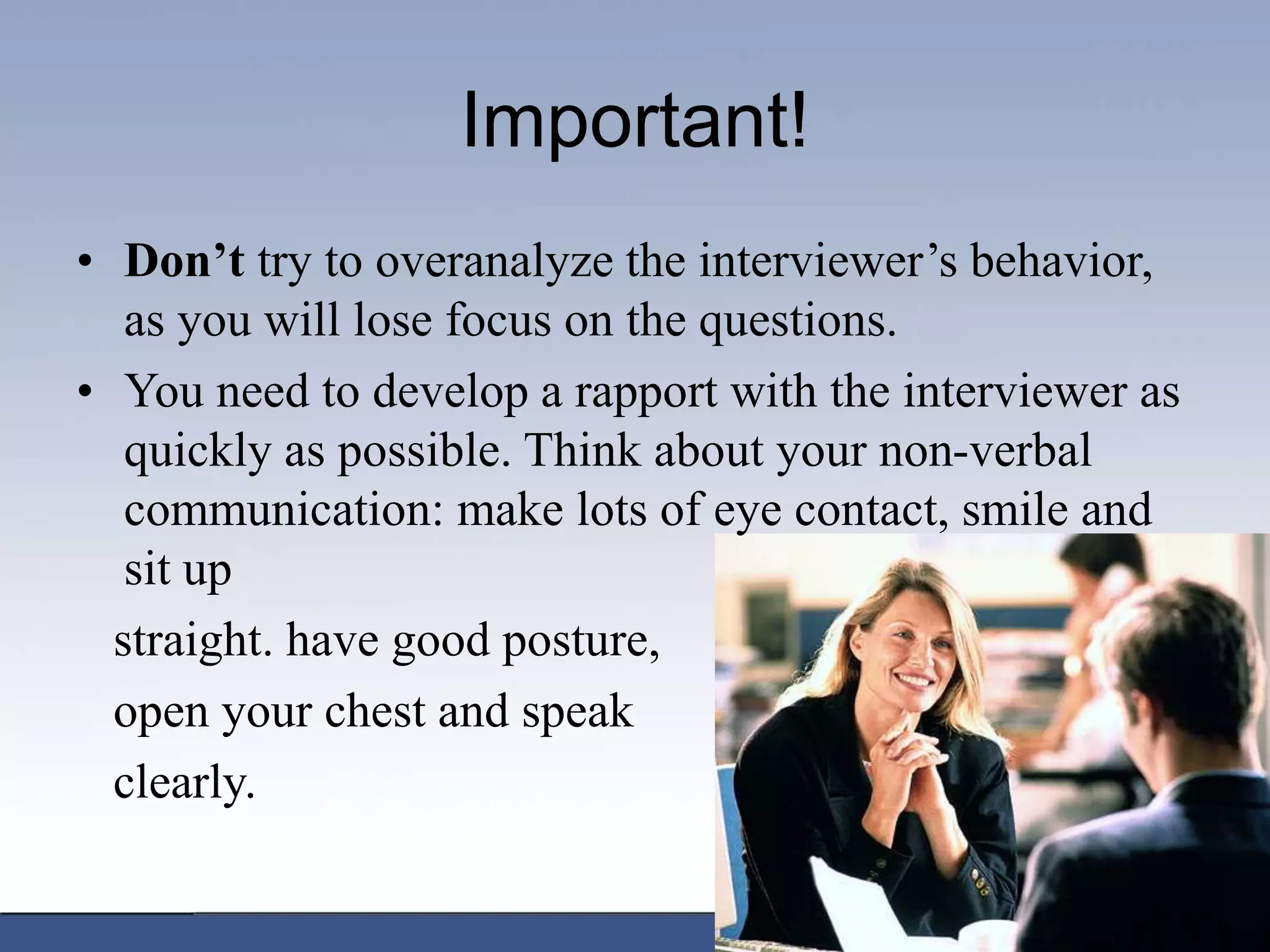 Important!
• Don’t try to overanalyze the interviewer’s behavior,
as you will lose focus on the questions.
• You need to develop a rapport with the interviewer as
quickly as possible. Think about your non-verbal
communication: make lots of eye contact, smile and
sit up
straight. have good posture,
open your chest and speak
clearly.
 