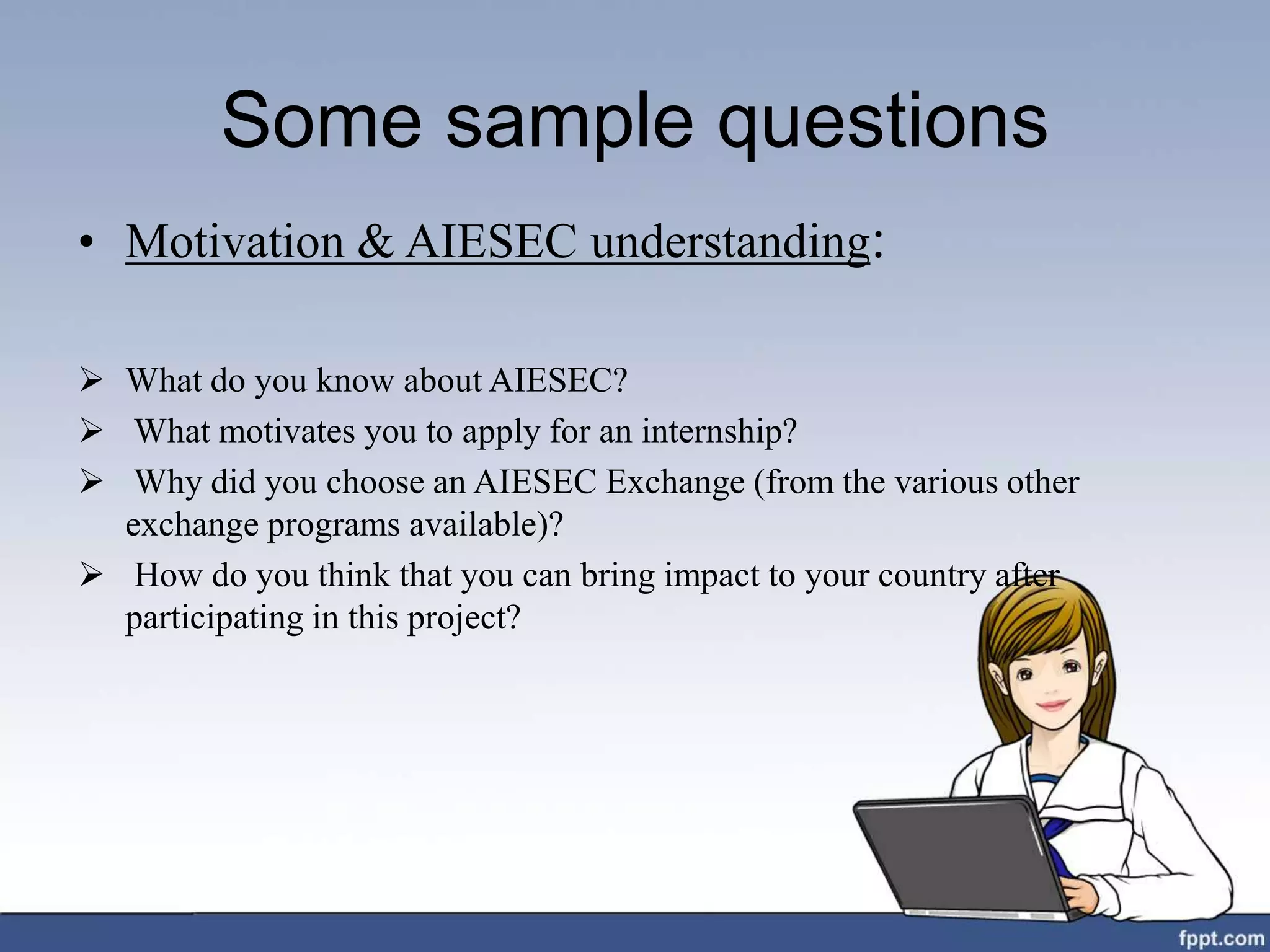 Some sample questions
• Motivation & AIESEC understanding:
 What do you know about AIESEC?
 What motivates you to apply for an internship?
 Why did you choose an AIESEC Exchange (from the various other
exchange programs available)?
 How do you think that you can bring impact to your country after
participating in this project?
 