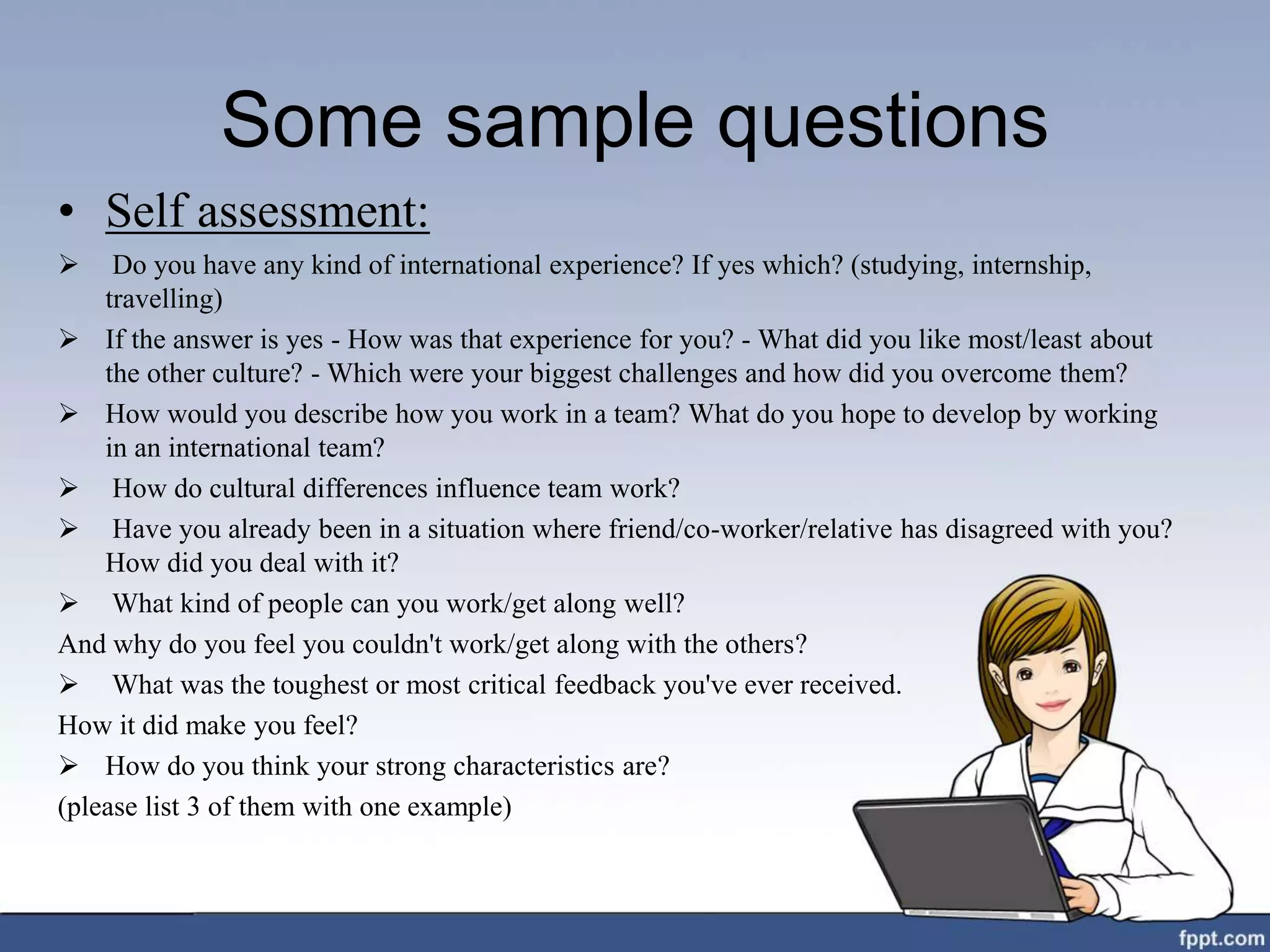 Some sample questions
• Self assessment:
 Do you have any kind of international experience? If yes which? (studying, internship,
travelling)
 If the answer is yes - How was that experience for you? - What did you like most/least about
the other culture? - Which were your biggest challenges and how did you overcome them?
 How would you describe how you work in a team? What do you hope to develop by working
in an international team?
 How do cultural differences influence team work?
 Have you already been in a situation where friend/co-worker/relative has disagreed with you?
How did you deal with it?
 What kind of people can you work/get along well?
And why do you feel you couldn't work/get along with the others?
 What was the toughest or most critical feedback you've ever received.
How it did make you feel?
 How do you think your strong characteristics are?
(please list 3 of them with one example)
 