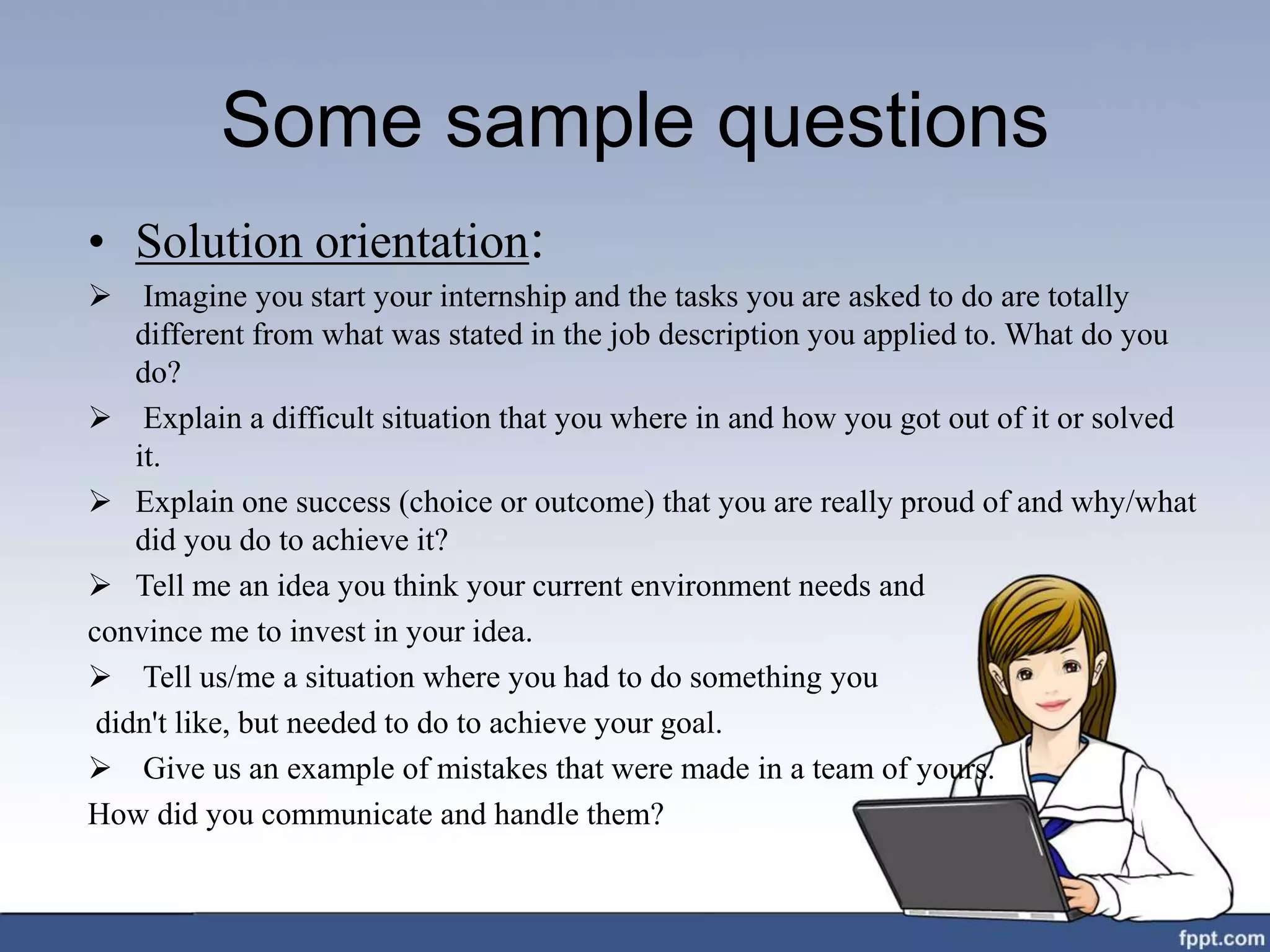 Some sample questions
• Solution orientation:
 Imagine you start your internship and the tasks you are asked to do are totally
different from what was stated in the job description you applied to. What do you
do?
 Explain a difficult situation that you where in and how you got out of it or solved
it.
 Explain one success (choice or outcome) that you are really proud of and why/what
did you do to achieve it?
 Tell me an idea you think your current environment needs and
convince me to invest in your idea.
 Tell us/me a situation where you had to do something you
didn't like, but needed to do to achieve your goal.
 Give us an example of mistakes that were made in a team of yours.
How did you communicate and handle them?
 