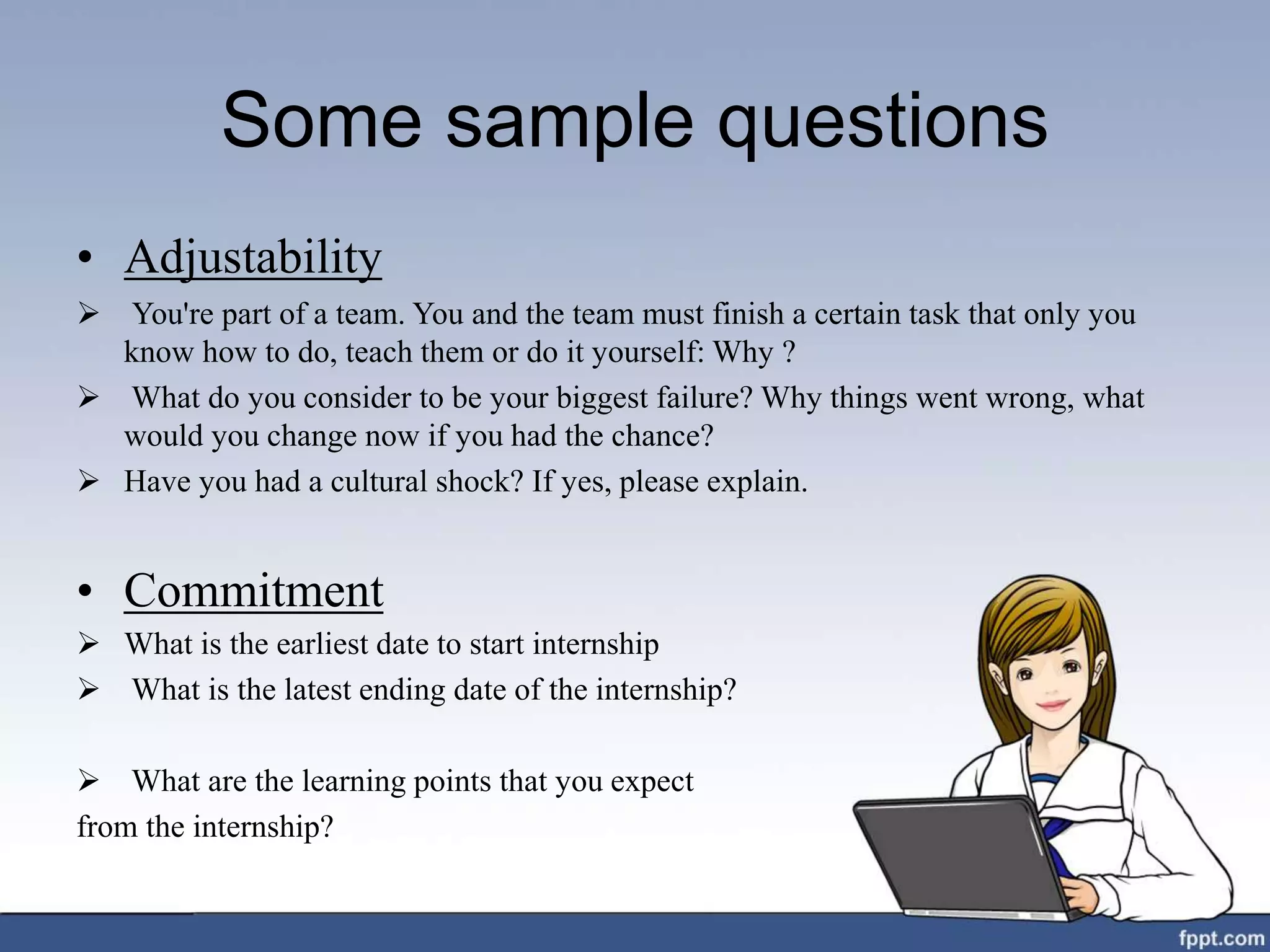 Some sample questions
• Adjustability
 You're part of a team. You and the team must finish a certain task that only you
know how to do, teach them or do it yourself: Why ?
 What do you consider to be your biggest failure? Why things went wrong, what
would you change now if you had the chance?
 Have you had a cultural shock? If yes, please explain.
• Commitment
 What is the earliest date to start internship
 What is the latest ending date of the internship?
 What are the learning points that you expect
from the internship?
 