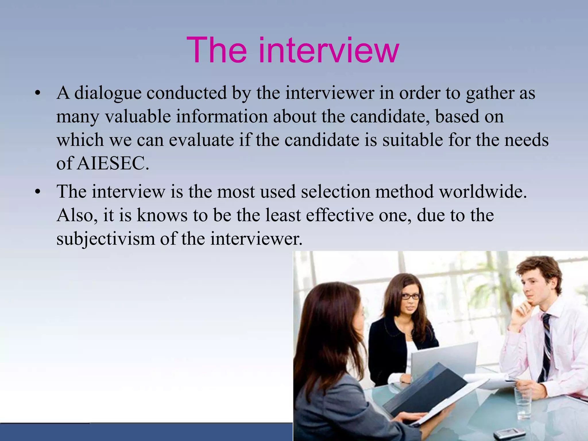 The interview
• A dialogue conducted by the interviewer in order to gather as
many valuable information about the candidate, based on
which we can evaluate if the candidate is suitable for the needs
of AIESEC.
• The interview is the most used selection method worldwide.
Also, it is knows to be the least effective one, due to the
subjectivism of the interviewer.
 