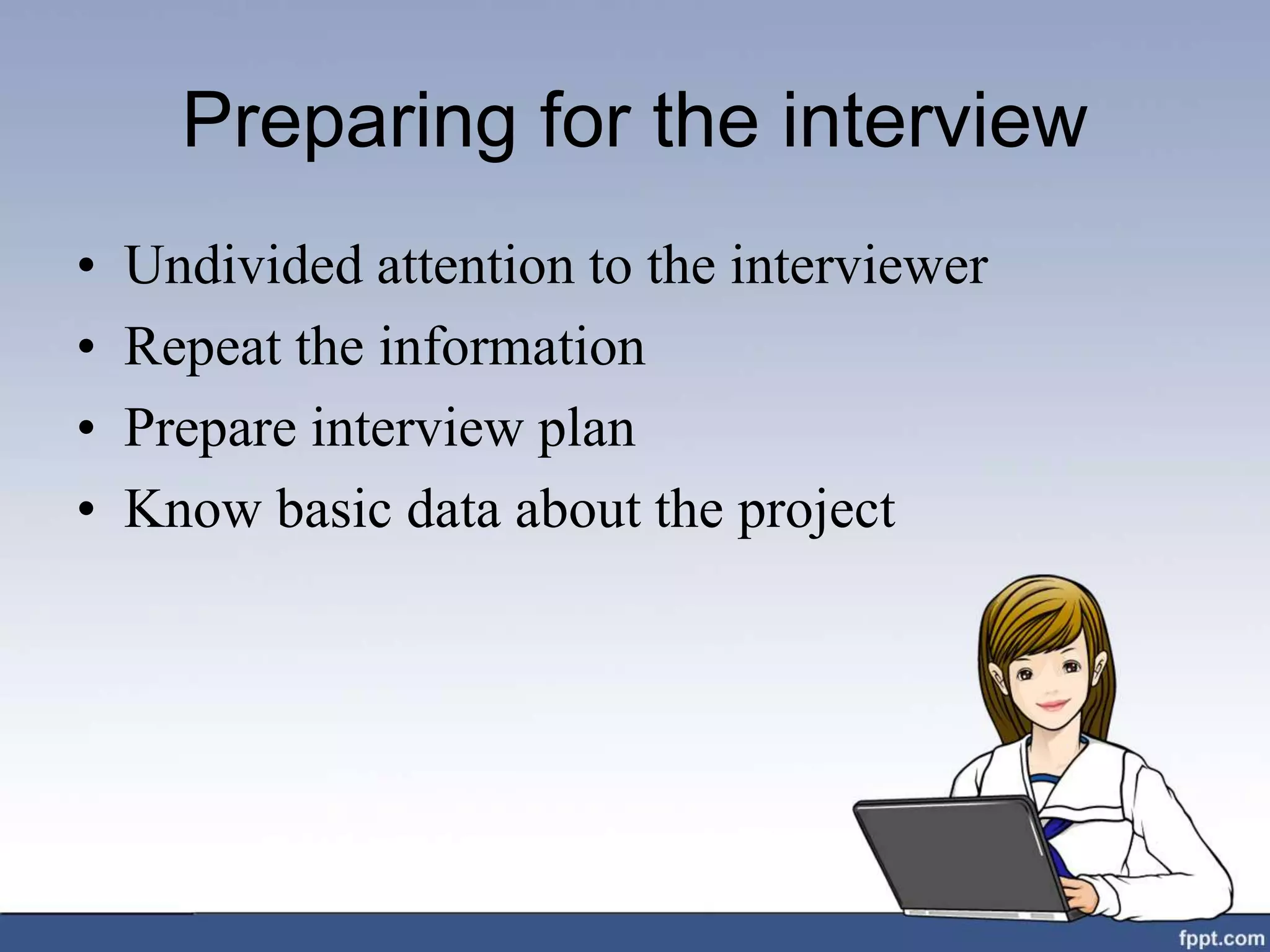 Preparing for the interview
• Undivided attention to the interviewer
• Repeat the information
• Prepare interview plan
• Know basic data about the project
 