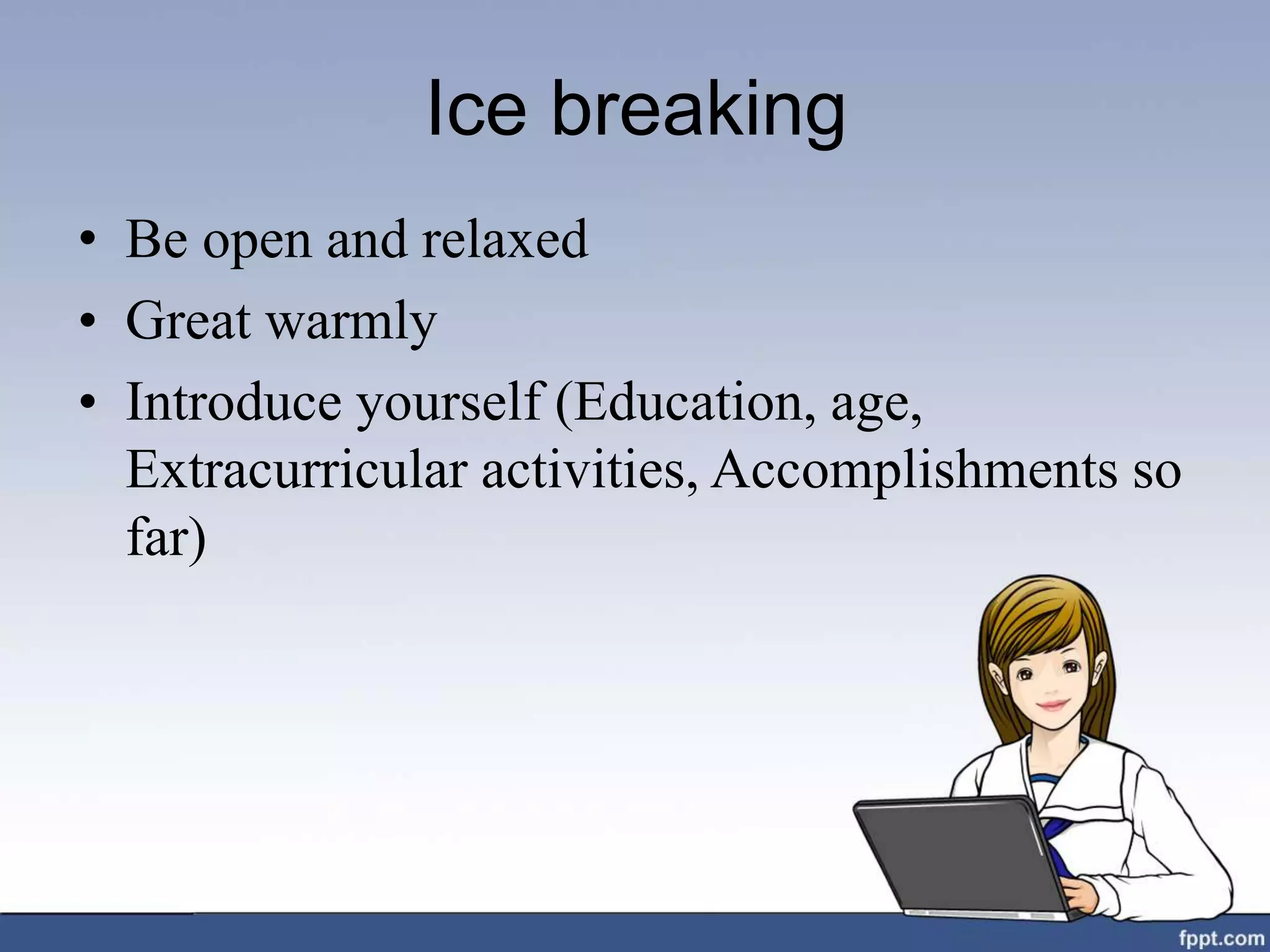 Ice breaking
• Be open and relaxed
• Great warmly
• Introduce yourself (Education, age,
Extracurricular activities, Accomplishments so
far)
 