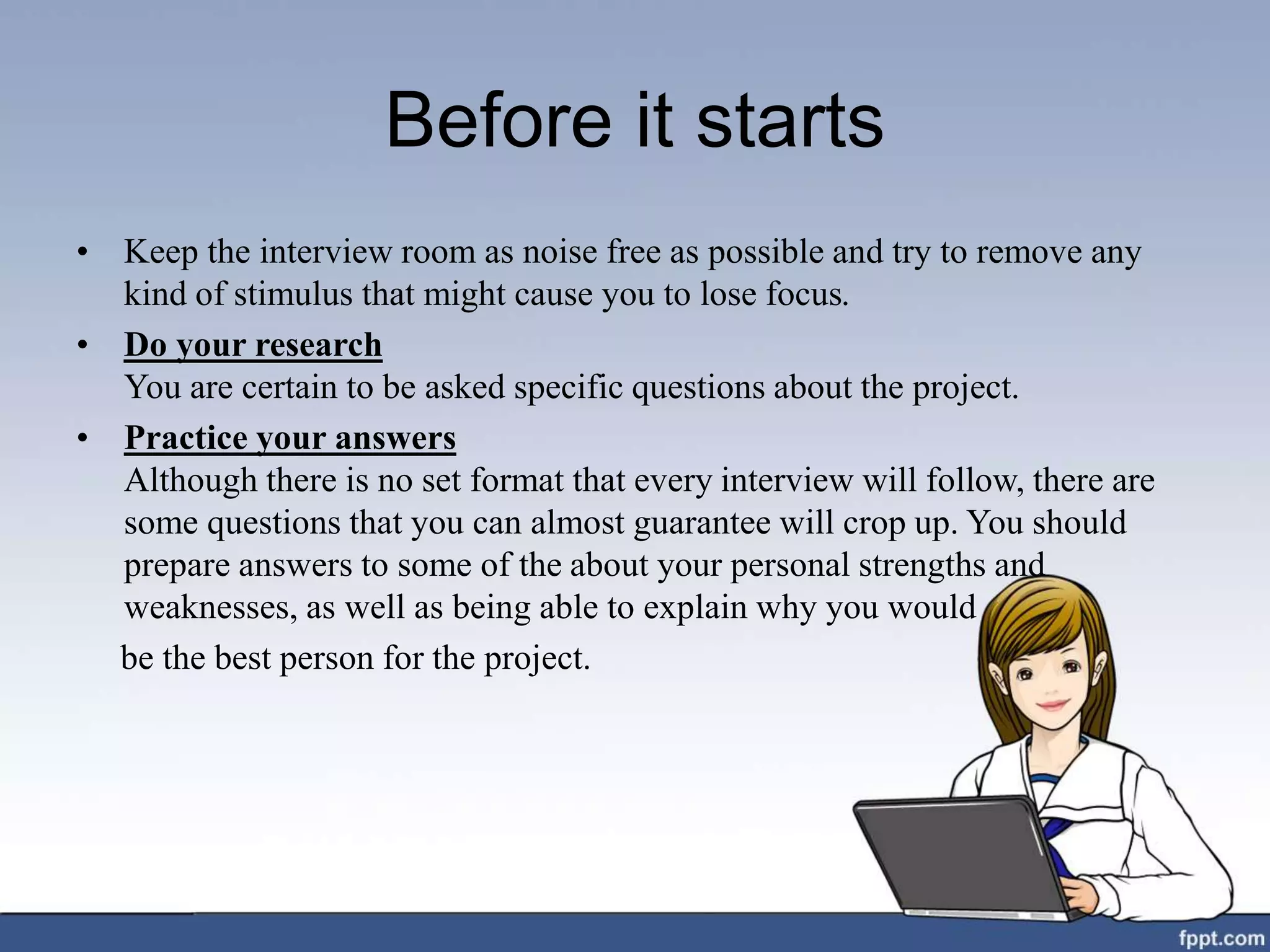 Before it starts
• Keep the interview room as noise free as possible and try to remove any
kind of stimulus that might cause you to lose focus.
• Do your research
You are certain to be asked specific questions about the project.
• Practice your answers
Although there is no set format that every interview will follow, there are
some questions that you can almost guarantee will crop up. You should
prepare answers to some of the about your personal strengths and
weaknesses, as well as being able to explain why you would
be the best person for the project.
 
